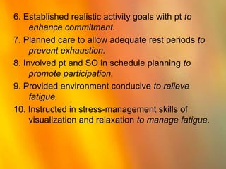 6. Established realistic activity goals with pt to enhance commitment.7. Planned care to allow adequate rest periods to prevent exhaustion.8. Involved pt and SO in schedule planning to promote participation.9. Provided environment conducive to relieve fatigue.10. Instructed in stress-management skills of visualization and relaxation to manage fatigue.