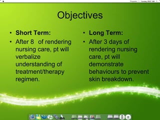 ObjectivesShort Term:After 8° of rendering nursing care, pt will verbalize understanding of treatment/therapy regimen.Long Term:After 3 days of rendering nursing care, pt will demonstrate behaviours to prevent skin breakdown.