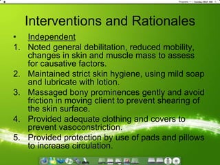 Interventions and RationalesIndependentNoted general debilitation, reduced mobility, changes in skin and muscle mass to assess for causative factors.Maintained strict skin hygiene, using mild soap and lubricate with lotion.Massaged bony prominences gently and avoid friction in moving client to prevent shearing of the skin surface.Provided adequate clothing and covers to prevent vasoconstriction.Provided protection by use of pads and pillows to increase circulation.