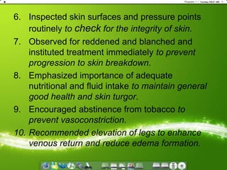 Inspected skin surfaces and pressure points routinely to check for the integrity of skin.Observed for reddened and blanched and instituted treatment immediately to prevent progression to skin breakdown.Emphasized importance of adequate nutritional and fluid intake to maintain general good health and skin turgor.Encouraged abstinence from tobacco to prevent vasoconstriction.Recommended elevation of legs to enhance venous return and reduce edema formation.
