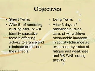 ObjectivesShort Term:After 8° of rendering nursing care, pt will identify causative factors affecting activity tolerance and eliminate or reduce their effects.Long Term:After 3 days of rendering nursing care, pt will achieve measurable increase in activity tolerance as evidenced by reduced fatigue and weakness and VS WNL during activity.