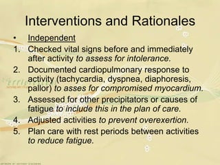 Interventions and RationalesIndependentChecked vital signs before and immediately after activity to assess for intolerance.Documented cardiopulmonary response to activity (tachycardia, dyspnea, diaphoresis, pallor) to asses for compromised myocardium.Assessed for other precipitators or causes of fatigue to include this in the plan of care.Adjusted activities to prevent overexertion.Plan care with rest periods between activities to reduce fatigue.