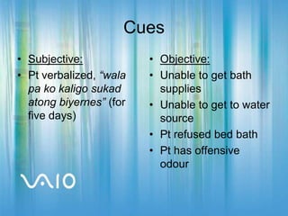 CuesSubjective:Pt verbalized, “wala pa ko kaligo sukad atong biyernes” (for five days)Objective:Unable to get bath suppliesUnable to get to water sourcePt refused bed bathPt has offensive odour