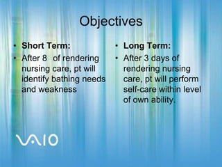 ObjectivesShort Term:After 8° of rendering nursing care, pt will identify bathing needs and weaknessLong Term:After 3 days of rendering nursing care, pt will perform self-care within level of own ability.