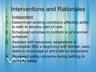Interventions and RationalesIndependentDetermined existing conditions affecting ability to bath to develop plan of care.Scheduled activities to conform to pt’s normal schedule.Assisted with necessary adaptations to accomplish ADL’s beginning with familiar, easy tasks to encourage pt and build on successes.Reviewed safety concerns during bathing to promote safety.