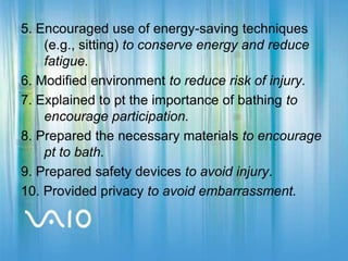 5. Encouraged use of energy-saving techniques (e.g., sitting) to conserve energy and reduce fatigue.6. Modified environment to reduce risk of injury.7. Explained to pt the importance of bathing to encourage participation.8. Prepared the necessary materials to encourage pt to bath.9. Prepared safety devices to avoid injury.10. Provided privacy to avoid embarrassment.