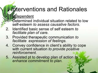 Interventions and RationalesIndependentDetermined individual situation related to low self-esteem to assess causative factors.Identified basic sense of self esteem to facilitate plan of care.Provided therapeutic communication to facilitate  expression of feelings.Convey confidence in client’s ability to cope with current situation to provide positive reinforcement.Assisted pt to develop plan of action to enhance commitment to plan.