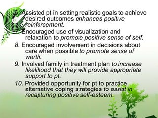 6. Assisted pt in setting realistic goals to achieve desired outcomes enhances positive reinforcement.7. Encouraged use of visualization and relaxation to promote positive sense of self.8. Encouraged involvement in decisions about care when possible to promote sense of worth.9. Involved family in treatment plan to increase likelihood that they will provide appropriate support to pt.10. Provided opportunity for pt to practice alternative coping strategies to assist in recapturing positive self-esteem.
