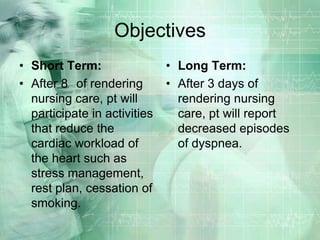 ObjectivesShort Term:After 8° of rendering nursing care, pt will participate in activities that reduce the cardiac workload of the heart such as stress management, rest plan, cessation of smoking.Long Term:After 3 days of rendering nursing care, pt will report decreased episodes of dyspnea.
