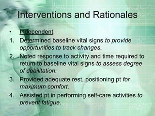 Interventions and RationalesIndependentDetermined baseline vital signs to provide opportunities to track changes.Noted response to activity and time required to return to baseline vital signs to assess degree of debilitation.Provided adequate rest, positioning pt for maximum comfort. Assisted pt in performing self-care activities to prevent fatigue.