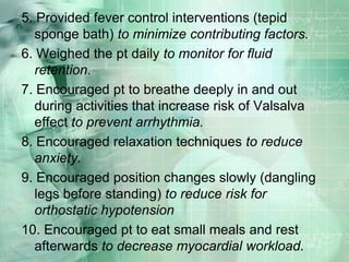 5. Provided fever control interventions (tepid sponge bath) to minimize contributing factors.6. Weighed the pt daily to monitor for fluid retention.7. Encouraged pt to breathe deeply in and out during activities that increase risk of Valsalva effect to prevent arrhythmia.8. Encouraged relaxation techniques to reduce anxiety.9. Encouraged position changes slowly (dangling legs before standing) to reduce risk for orthostatic hypotension10. Encouraged pt to eat small meals and rest afterwards to decrease myocardial workload.