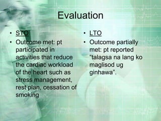 EvaluationSTOOutcome met: pt participated in activities that reduce the cardiac workload of the heart such as stress management, rest plan, cessation of smokingLTOOutcome partially met: pt reported “talagsa na lang ko maglisod ug ginhawa”.
