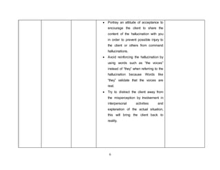 6
 Portray an attitude of acceptance to
encourage the client to share the
content of the hallucination with you
in order to prevent possible injury to
the client or others from command
hallucinations.
 Avoid reinforcing the hallucination by
using words such as “the voices”
instead of “they” when referring to the
hallucination because Words like
“they” validate that the voices are
real.
 Try to distract the client away from
the misperception by Involvement in
interpersonal activities and
explanation of the actual situation,
this will bring the client back to
reality.
 
