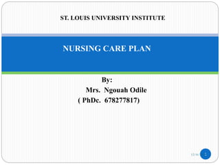 NURSING CARE PLAN
By:
Mrs. Ngouah Odile
( PhDc. 678277817)
1
ST. LOUIS UNIVERSITY INSTITUTE
12/4/2022
 