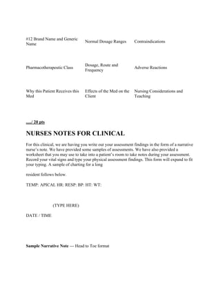#12 Brand Name and Generic
Name
Normal Dosage Ranges Contraindications
Pharmacotherapeutic Class
Dosage, Route and
Frequency
Adverse Reactions
Why this Patient Receives this
Med
Effects of the Med on the
Client
Nursing Considerations and
Teaching
...../ 20 pts
NURSES NOTES FOR CLINICAL
For this clinical, we are having you write out your assessment findings in the form of a narrative
nurse’s note. We have provided some samples of assessments. We have also provided a
worksheet that you may use to take into a patient’s room to take notes during your assessment.
Record your vital signs and type your physical assessment findings. This form will expand to fit
your typing. A sample of charting for a long
resident follows below.
TEMP: APICAL HR: RESP: BP: HT: WT:
DATE / TIME
(TYPE HERE)
Sample Narrative Note --- Head to Toe format
 