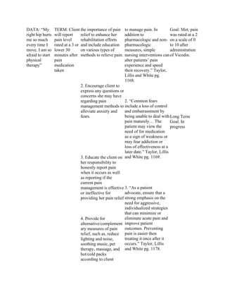 DATA: “My
right hip hurts
me so much
every time I
move. I am so
afraid to start
physical
therapy”
TERM: Client
will report
pain level
rated at a 3 or
lower 30
minutes after
pain
medication
taken
the importance of pain
relief to enhance her
rehabilitation efforts
and include education
on various types of
methods to relieve pain.
2. Encourage client to
express any questions or
concerns she may have
regarding pain
management methods to
alleviate anxiety and
fears.
3. Educate the client on
her responsibility to
honestly report pain
when it occurs as well
as reporting if the
current pain
management is effective
or ineffective for
providing her pain relief
4. Provide for
alternative/complement
ary measures of pain
relief, such as, reduce
lighting and noise,
soothing music, pet
therapy, massage, and
hot/cold packs
according to client
to manage pain. In
addition to
pharmacologic and non-
pharmacologic
measures, simple
nursing interventions can
alter patients’ pain
experience and speed
their recovery.” Taylor,
Lillis and White pg.
1168.
2. “Common fears
include a loss of control
and embarrassment by
being unable to deal with
pain maturely… The
patient may view the
need of for medication
as a sign of weakness or
may fear addiction or
loss of effectiveness at a
later date.” Taylor, Lillis
and White pg. 1169.
3. “As a patient
advocate, ensure that a
strong emphasis on the
need for aggressive,
individualized strategies
that can minimize or
eliminate acute pain and
improve patient
outcomes. Preventing
pain is easier then
treating it once after it
occurs.” Taylor, Lillis
and White pg. 1178.
Goal: Met; pain
was rated at a 2
on a scale of 0
to 10 after
administration
of Vicodin.
Long Term
Goal. In
progress
 