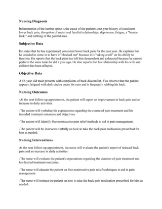 Nursing Diagnosis
Inflammation of the lumbar spine is the cause of the patient's one-year history of consistent
lower back pain, disruption of social and familial relationships, depression, fatigue, a "beaten
look," and rubbing of the painful area.
Subjective Data
He states that he has experienced consistent lower back pain for the past year. He explains that
he decided to come in to have it "checked out" because it is "taking a toll" on his ability to
function. He reports that the back pain has left him despondent and exhausted because he cannot
perform the same tasks he did a year ago. He also reports that his relationship with his wife and
children has been affected.
Objective Data
A 56-year-old male presents with complaints of back discomfort. You observe that the patient
appears fatigued with dark circles under his eyes and is frequently rubbing his back.
Nursing Outcomes
-At the next follow-up appointment, the patient will report an improvement in back pain and an
increase in daily activities.
-The patient will verbalize his expectations regarding the course of pain treatment and his
intended treatment outcomes and objectives.
-The patient will identify five noninvasive pain relief methods to aid in pain management.
-The patient will be instructed verbally on how to take the back pain medication prescribed for
him as needed.
Nursing Interventions
At the next follow-up appointment, the nurse will evaluate the patient's report of reduced back
pain and an increase in daily activities.
-The nurse will evaluate the patient's expectations regarding the duration of pain treatment and
his desired treatment outcomes.
-The nurse will educate the patient on five noninvasive pain relief techniques to aid in pain
management.
-The nurse will instruct the patient on how to take the back pain medication prescribed for him as
needed.
 