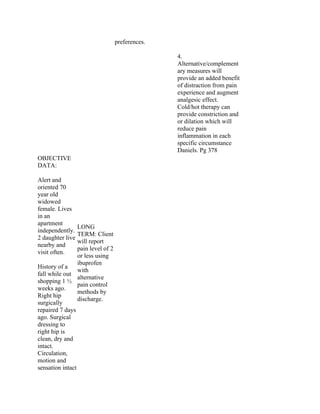 preferences.
4.
Alternative/complement
ary measures will
provide an added benefit
of distraction from pain
experience and augment
analgesic effect.
Cold/hot therapy can
provide constriction and
or dilation which will
reduce pain
inflammation in each
specific circumstance
Daniels. Pg 378
OBJECTIVE
DATA:
Alert and
oriented 70
year old
widowed
female. Lives
in an
apartment
independently.
2 daughter live
nearby and
visit often.
History of a
fall while out
shopping 1 ½
weeks ago.
Right hip
surgically
repaired 7 days
ago. Surgical
dressing to
right hip is
clean, dry and
intact.
Circulation,
motion and
sensation intact
LONG
TERM: Client
will report
pain level of 2
or less using
ibuprofen
with
alternative
pain control
methods by
discharge.
 