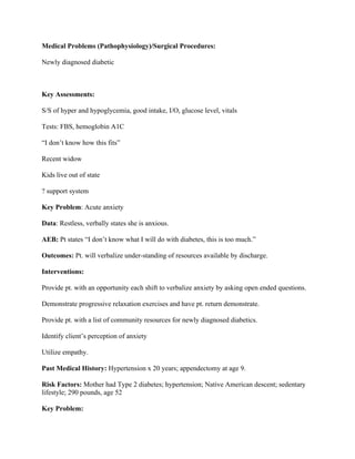 Medical Problems (Pathophysiology)/Surgical Procedures:
Newly diagnosed diabetic
Key Assessments:
S/S of hyper and hypoglycemia, good intake, I/O, glucose level, vitals
Tests: FBS, hemoglobin A1C
“I don’t know how this fits”
Recent widow
Kids live out of state
? support system
Key Problem: Acute anxiety
Data: Restless, verbally states she is anxious.
AEB: Pt states “I don’t know what I will do with diabetes, this is too much.”
Outcomes: Pt. will verbalize under-standing of resources available by discharge.
Interventions:
Provide pt. with an opportunity each shift to verbalize anxiety by asking open ended questions.
Demonstrate progressive relaxation exercises and have pt. return demonstrate.
Provide pt. with a list of community resources for newly diagnosed diabetics.
Identify client’s perception of anxiety
Utilize empathy.
Past Medical History: Hypertension x 20 years; appendectomy at age 9.
Risk Factors: Mother had Type 2 diabetes; hypertension; Native American descent; sedentary
lifestyle; 290 pounds, age 52
Key Problem:
 