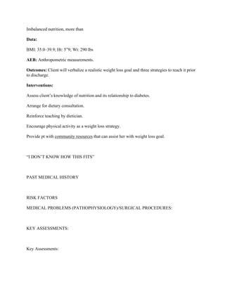 Imbalanced nutrition, more than
Data:
BMI: 35.0–39.9; Ht: 5”9; Wt: 290 lbs
AEB: Anthropometric measurements.
Outcomes: Client will verbalize a realistic weight loss goal and three strategies to reach it prior
to discharge.
Interventions:
Assess client’s knowledge of nutrition and its relationship to diabetes.
Arrange for dietary consultation.
Reinforce teaching by dietician.
Encourage physical activity as a weight loss strategy.
Provide pt with community resources that can assist her with weight loss goal.
“I DON’T KNOW HOW THIS FITS”
PAST MEDICAL HISTORY
RISK FACTORS
MEDICAL PROBLEMS (PATHOPHYSIOLOGY)/SURGICAL PROCEDURES:
KEY ASSESSMENTS:
Key Assessments:
 