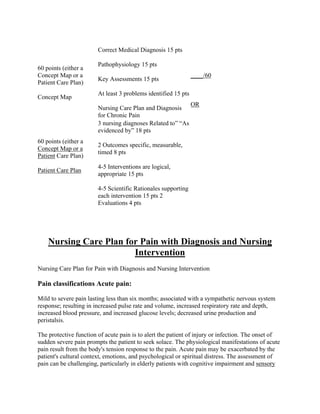 60 points (either a
Concept Map or a
Patient Care Plan)
Concept Map
Correct Medical Diagnosis 15 pts
Pathophysiology 15 pts
Key Assessments 15 pts
At least 3 problems identified 15 pts
Nursing Care Plan and Diagnosis
for Chronic Pain
____/60
OR
60 points (either a
Concept Map or a
Patient Care Plan)
Patient Care Plan
3 nursing diagnoses Related to” “As
evidenced by” 18 pts
2 Outcomes specific, measurable,
timed 8 pts
4-5 Interventions are logical,
appropriate 15 pts
4-5 Scientific Rationales supporting
each intervention 15 pts 2
Evaluations 4 pts
Nursing Care Plan for Pain with Diagnosis and Nursing
Intervention
Nursing Care Plan for Pain with Diagnosis and Nursing Intervention
Pain classifications Acute pain:
Mild to severe pain lasting less than six months; associated with a sympathetic nervous system
response; resulting in increased pulse rate and volume, increased respiratory rate and depth,
increased blood pressure, and increased glucose levels; decreased urine production and
peristalsis.
The protective function of acute pain is to alert the patient of injury or infection. The onset of
sudden severe pain prompts the patient to seek solace. The physiological manifestations of acute
pain result from the body's tension response to the pain. Acute pain may be exacerbated by the
patient's cultural context, emotions, and psychological or spiritual distress. The assessment of
pain can be challenging, particularly in elderly patients with cognitive impairment and sensory
 