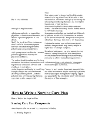 clock.
Hot or cold compress
Heat reduces pain by improving blood flow to the
area and reducing pain reflexes. Cold reduces pain,
inflammation, and spastic massage by decreasing the
release of pain-inducing chemicals and slowing the
transmission of pain impulses.
Massage of the painful area
Increases endorphin levels and decreases tissue
edema. This intervention may require another person
to perform the massage.
Administer analgesics as ordered by a
physician, evaluate their effectiveness, and
observe signs and symptoms of side
effects.
Analgesics are absorbed and metabolized differently
by patients, so their effectiveness must be assessed
by the patient individually. Analgesics usually have
side effects that range from mild to life-threatening.
Notify the physician if interventions are
unsuccessful or if current symptoms
represent a marked change from the
patient’s previous pain experience.
Patients who request pain medications at shorter
intervals than prescribed may actually require a
higher dose or stronger analgesics.
Anticipatory education about the causes of
pain and appropriate measures for
prevention and relief.
Knowing what to expect can help patients develop
effective coping strategies for pain management.
Patients need to learn the importance of reporting
pain early to achieve more effective pain relief.
The patient should learn how to effectively
discontinue the medication dose in relation
to potentially unpleasant activities and
avoidance of pain spikes.
Patients must learn to use pain relief strategies to
minimize the pain experience.
Assist the patient and family in identifying
lifestyle changes that can contribute to
effective pain management. Guide the
patient to plan activities during the times
when pain is at its greatest relief.
Changes in work routine, household responsibilities,
and home environment may be necessary to promote
more effective pain management. Ongoing support
and guidance for the patient and family will increase
the success of these strategies.
How to Write a Nursing Care Plan
How to Write a Nursing Care Plan
Nursing Care Plan Components
A nursing care plan has several key components including,
 Nursing diagnosis
 