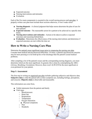 Expected outcome
 Nursing interventions and rationales
 Evaluation
Each of the five main components is essential to the overall nursing process and care plan. A
properly written care plan must include these sections otherwise, it won’t make sense!
 Nursing diagnosis - A clinical judgment that helps nurses determine the plan of care for
their patients
 Expected outcome - The measurable action for a patient to be achieved in a specific time
frame.
 Nursing interventions and rationales - Actions to be taken to achieve expected
outcomes and reasoning behind them.
 Evaluation - Determines the effectiveness of the nursing interventions and determines if
expected outcomes are met within the time set.
How to Write a Nursing Care Plan
Determine the patient's most significant issues prior to composing the nursing care plan.
Consider both medical and psychosocial difficulties. At times, a patient's psychosocial concerns
may be more pressing or even hold up his or her discharge than the patient's actual medical
problems.
After compiling a list of the patient's issues and the corresponding nursing diagnosis, you must
determine which are the most significant. In general, this is done by contemplating the ABCs
(Airway, Breathing, Circulation). However, these won't ALWAYS be the most significant or
even pertinent for your patient.
Step 1: Assessment
The first step in writing an organized care plan includes gathering subjective and objective data.
Subjective data is what the patient tells us their symptoms are, including feelings, perceptions,
and concerns. Objective data is observable and measurable.
This information can come from,
 Verbal statements from the patient and family
 Vital signs
o Blood pressure
o Heart rate
o Respirations
o Temperature
o Oxygen Saturation
 Physical complaints
o Pain
o Headache
 