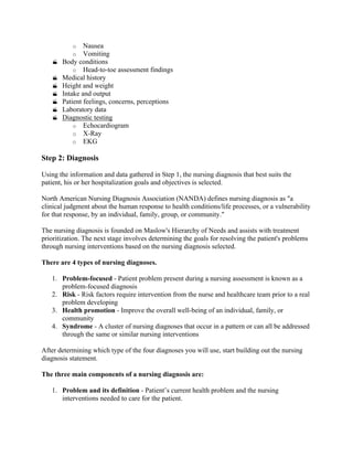 o Nausea
o Vomiting
 Body conditions
o Head-to-toe assessment findings
 Medical history
 Height and weight
 Intake and output
 Patient feelings, concerns, perceptions
 Laboratory data
 Diagnostic testing
o Echocardiogram
o X-Ray
o EKG
Step 2: Diagnosis
Using the information and data gathered in Step 1, the nursing diagnosis that best suits the
patient, his or her hospitalization goals and objectives is selected.
North American Nursing Diagnosis Association (NANDA) defines nursing diagnosis as "a
clinical judgment about the human response to health conditions/life processes, or a vulnerability
for that response, by an individual, family, group, or community."
The nursing diagnosis is founded on Maslow's Hierarchy of Needs and assists with treatment
prioritization. The next stage involves determining the goals for resolving the patient's problems
through nursing interventions based on the nursing diagnosis selected.
There are 4 types of nursing diagnoses.
1. Problem-focused - Patient problem present during a nursing assessment is known as a
problem-focused diagnosis
2. Risk - Risk factors require intervention from the nurse and healthcare team prior to a real
problem developing
3. Health promotion - Improve the overall well-being of an individual, family, or
community
4. Syndrome - A cluster of nursing diagnoses that occur in a pattern or can all be addressed
through the same or similar nursing interventions
After determining which type of the four diagnoses you will use, start building out the nursing
diagnosis statement.
The three main components of a nursing diagnosis are:
1. Problem and its definition - Patient’s current health problem and the nursing
interventions needed to care for the patient.
 