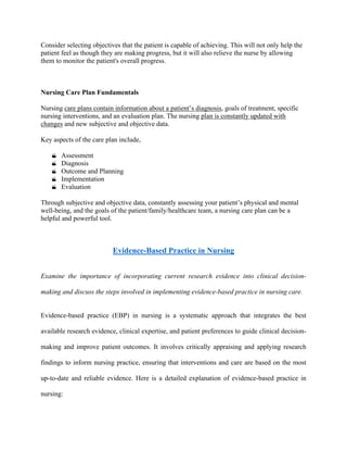 Consider selecting objectives that the patient is capable of achieving. This will not only help the
patient feel as though they are making progress, but it will also relieve the nurse by allowing
them to monitor the patient's overall progress.
Nursing Care Plan Fundamentals
Nursing care plans contain information about a patient’s diagnosis, goals of treatment, specific
nursing interventions, and an evaluation plan. The nursing plan is constantly updated with
changes and new subjective and objective data.
Key aspects of the care plan include,
 Assessment
 Diagnosis
 Outcome and Planning
 Implementation
 Evaluation
Through subjective and objective data, constantly assessing your patient’s physical and mental
well-being, and the goals of the patient/family/healthcare team, a nursing care plan can be a
helpful and powerful tool.
Evidence-Based Practice in Nursing
Examine the importance of incorporating current research evidence into clinical decision-
making and discuss the steps involved in implementing evidence-based practice in nursing care.
Evidence-based practice (EBP) in nursing is a systematic approach that integrates the best
available research evidence, clinical expertise, and patient preferences to guide clinical decision-
making and improve patient outcomes. It involves critically appraising and applying research
findings to inform nursing practice, ensuring that interventions and care are based on the most
up-to-date and reliable evidence. Here is a detailed explanation of evidence-based practice in
nursing:
 