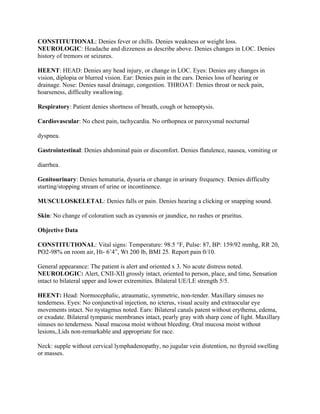 CONSTITUTIONAL: Denies fever or chills. Denies weakness or weight loss.
NEUROLOGIC: Headache and dizzeness as describe above. Denies changes in LOC. Denies
history of tremors or seizures.
HEENT: HEAD: Denies any head injury, or change in LOC. Eyes: Denies any changes in
vision, diplopia or blurred vision. Ear: Denies pain in the ears. Denies loss of hearing or
drainage. Nose: Denies nasal drainage, congestion. THROAT: Denies throat or neck pain,
hoarseness, difficulty swallowing.
Respiratory: Patient denies shortness of breath, cough or hemoptysis.
Cardiovascular: No chest pain, tachycardia. No orthopnea or paroxysmal nocturnal
dyspnea.
Gastrointestinal: Denies abdominal pain or discomfort. Denies flatulence, nausea, vomiting or
diarrhea.
Genitourinary: Denies hematuria, dysuria or change in urinary frequency. Denies difficulty
starting/stopping stream of urine or incontinence.
MUSCULOSKELETAL: Denies falls or pain. Denies hearing a clicking or snapping sound.
Skin: No change of coloration such as cyanosis or jaundice, no rashes or pruritus.
Objective Data
CONSTITUTIONAL: Vital signs: Temperature: 98.5 °F, Pulse: 87, BP: 159/92 mmhg, RR 20,
PO2-98% on room air, Ht- 6’4”, Wt 200 lb, BMI 25. Report pain 0/10.
General appearance: The patient is alert and oriented x 3. No acute distress noted.
NEUROLOGIC: Alert, CNII-XII grossly intact, oriented to person, place, and time. Sensation
intact to bilateral upper and lower extremities. Bilateral UE/LE strength 5/5.
HEENT: Head: Normocephalic, atraumatic, symmetric, non-tender. Maxillary sinuses no
tenderness. Eyes: No conjunctival injection, no icterus, visual acuity and extraocular eye
movements intact. No nystagmus noted. Ears: Bilateral canals patent without erythema, edema,
or exudate. Bilateral tympanic membranes intact, pearly gray with sharp cone of light. Maxillary
sinuses no tenderness. Nasal mucosa moist without bleeding. Oral mucosa moist without
lesions,.Lids non-remarkable and appropriate for race.
Neck: supple without cervical lymphadenopathy, no jugular vein distention, no thyroid swelling
or masses.
 