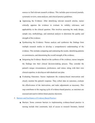 sources to find relevant research evidence. This includes peer-reviewed journals,
systematic reviews, meta-analyses, and clinical practice guidelines.
 Appraising the Evidence: After identifying relevant research articles, nurses
critically appraise the evidence to evaluate its validity, relevance, and
applicability to the clinical question. This involves assessing the study design,
sample size, methodology, and statistical analysis to determine the quality and
strength of the evidence.
 Synthesizing the Evidence: Nurses analyze and synthesize the findings from
multiple research studies to develop a comprehensive understanding of the
evidence. This includes comparing and contrasting the results, identifying patterns
or consistencies, and determining the overall strength of the evidence.
 Integrating the Evidence: Based on the synthesis of the evidence, nurses integrate
the findings into their clinical decision-making process. They consider the
patient's unique circumstances, preferences, and values, along with their own
clinical expertise, to develop an individualized care plan.
 Evaluating Outcomes: Nurses implement the evidence-based intervention and
closely monitor the patient's response. They collect data on outcomes, evaluate
the effectiveness of the intervention, and make adjustments as necessary. This
step contributes to the ongoing cycle of evidence-based practice, as outcomes are
assessed and used to inform future practice decisions.
3. Barriers and Facilitators of Evidence-Based Practice:
 Barriers: Some common barriers to implementing evidence-based practice in
nursing include time constraints, lack of access to research literature, limited
 