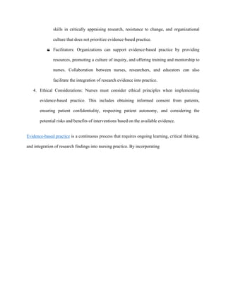 skills in critically appraising research, resistance to change, and organizational
culture that does not prioritize evidence-based practice.
 Facilitators: Organizations can support evidence-based practice by providing
resources, promoting a culture of inquiry, and offering training and mentorship to
nurses. Collaboration between nurses, researchers, and educators can also
facilitate the integration of research evidence into practice.
4. Ethical Considerations: Nurses must consider ethical principles when implementing
evidence-based practice. This includes obtaining informed consent from patients,
ensuring patient confidentiality, respecting patient autonomy, and considering the
potential risks and benefits of interventions based on the available evidence.
Evidence-based practice is a continuous process that requires ongoing learning, critical thinking,
and integration of research findings into nursing practice. By incorporating
 