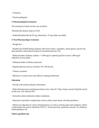 · Urinalysis
· Electrocardiogram
Ø Pharmacological treatment:
The treatment of choice in this case would be:
Thiazide-like diuretic and/or a CCB
· Hydrochlorothiazide tab 25 mg, Initial dose: 25 mg orally once daily.
Ø Non-Pharmacologic treatment:
· Weight loss
· Healthy diet (DASH dietary pattern): Diet rich in fruits, vegetables, whole grains, and low-fat
dairy products with reduced content of saturated and trans l fat
· Reduced intake of dietary sodium: <1,500 mg/d is optimal goal but at least 1,000 mg/d
reduction in most adults
· Enhanced intake of dietary potassium
· Regular physical activity (Aerobic): 90–150 min/wk
· Tobacco cessation
· Measures to release stress and effective coping mechanisms.
Education
· Provide with nutrition/dietary information.
· Daily blood pressure monitoring at home twice a day for 7 days, keep a record, bring the record
on the next visit with her PCP
· Instruction about medication intake compliance.
· Education of possible complications such as stroke, heart attack, and other problems.
· Patient was educated on course of hypertension, as well as warning signs and symptoms, which
could indicate the need to attend the E.R/U.C. Answered all pt. questions/concerns. Pt verbalizes
understanding to all
Follow-ups/Referrals
 