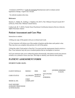 · Evaluation with PCP in 1 weeks for managing blood pressure and to evaluate current
hypotensive therapy. Urgent Care visit prn.
· No referrals needed at this time.
References
Domino, F., Baldor, R., Golding, J., Stephens, M. (2017). The 5-Minute Clinical Consult 2017
(25th ed.). Print (The 5-Minute Consult Series).
Codina Leik, M. T. (2014). Family Nurse Practitioner Certification Intensive Review (2nd ed.).
ISBN 978-0-8261-3424-0
Patient Assessment and Care Plan
Instructions to student:
1) Bring one copy of this packet with you to clinical each week.
2) Your instructor will inform you of the number of packets and the dates each packet is due.
They may have you complete only portions of or all of the packet.
3) Read the rubric! Each packet is Pass/Fail. You must meet the requirements listed to receive a
Pass. Your instructor may ask you to resubmit packets that are incomplete or incorrect.
4) If your instructor asks you to submit the packet electronically, then please record your answers
in bold or in a colored or lower case font. This helps us identify your answers more quickly.
PATIENT ASSESSMENT FORM
STUDENT NAME: DATE:
CLIENT INITIALS: ROOM # DOB: AGE
GENDER
:
ADMISSIO
N DATE:
CODE STATUS: ALLERGIES:
MARITAL
STATUS:
OCCUPATIO
N
(FORMER):
MEDICAL DX:
CHIEF
COMPLAINT
:
PAST HISTORY
(SURGERY/PROCEDURE
S) WITH DATES
 