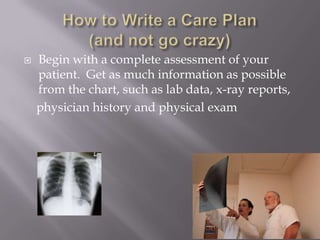    Begin with a complete assessment of your
    patient. Get as much information as possible
    from the chart, such as lab data, x-ray reports,
    physician history and physical exam
 