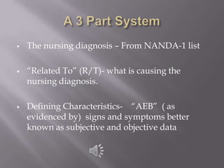    The nursing diagnosis – From NANDA-1 list

   ―Related To‖ (R/T)- what is causing the
    nursing diagnosis.

   Defining Characteristics- ―AEB‖ ( as
    evidenced by) signs and symptoms better
    known as subjective and objective data
 