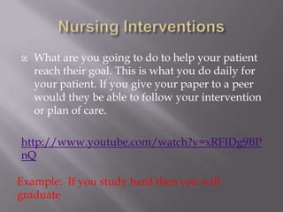    What are you going to do to help your patient
    reach their goal. This is what you do daily for
    your patient. If you give your paper to a peer
    would they be able to follow your intervention
    or plan of care.

http://www.youtube.com/watch?v=xRFIDg9BP
nQ

Example: If you study hard then you will
graduate
 