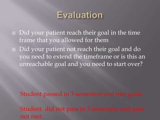    Did your patient reach their goal in the time
    frame that you allowed for them
   Did your patient not reach their goal and do
    you need to extend the timeframe or is this an
    unreachable goal and you need to start over?



    Student passed in 3 semesters and met goals

    Student did not pass in 3 semesters and goal
    not met.
 