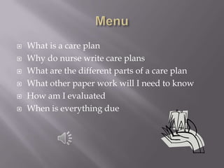    What is a care plan
   Why do nurse write care plans
   What are the different parts of a care plan
   What other paper work will I need to know
   How am I evaluated
   When is everything due
 