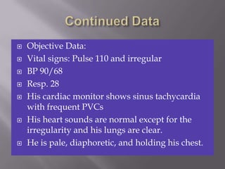    Objective Data:
   Vital signs: Pulse 110 and irregular
   BP 90/68
   Resp. 28
   His cardiac monitor shows sinus tachycardia
    with frequent PVCs
   His heart sounds are normal except for the
    irregularity and his lungs are clear.
   He is pale, diaphoretic, and holding his chest.
 