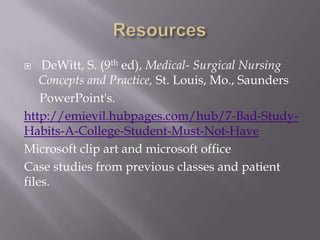    DeWitt, S. (9th ed), Medical- Surgical Nursing
    Concepts and Practice, St. Louis, Mo., Saunders
    PowerPoint's.
http://emievil.hubpages.com/hub/7-Bad-Study-
Habits-A-College-Student-Must-Not-Have
Microsoft clip art and microsoft office
Case studies from previous classes and patient
files.
 