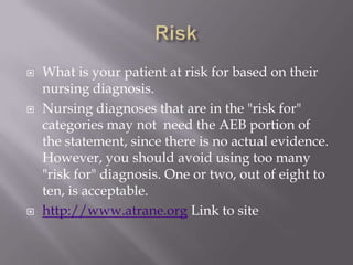    What is your patient at risk for based on their
    nursing diagnosis.
   Nursing diagnoses that are in the "risk for"
    categories may not need the AEB portion of
    the statement, since there is no actual evidence.
    However, you should avoid using too many
    "risk for" diagnosis. One or two, out of eight to
    ten, is acceptable.
   http://www.atrane.org Link to site
 