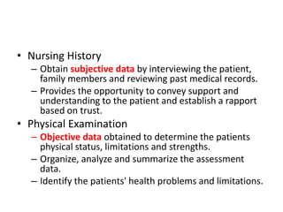 • Nursing History
– Obtain subjective data by interviewing the patient,
family members and reviewing past medical records.
– Provides the opportunity to convey support and
understanding to the patient and establish a rapport
based on trust.
• Physical Examination
– Objective data obtained to determine the patients
physical status, limitations and strengths.
– Organize, analyze and summarize the assessment
data.
– Identify the patients' health problems and limitations.
 
