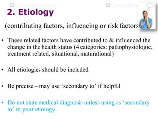 2. Etiology
(contributing factors, influencing or risk factors)
• These related factors have contributed to & influenced the
change in the health status (4 categories: pathophysiologic,
treatment related, situational, maturational)
• All etiologies should be included
• Be precise – may use ‘secondary to’ if helpful
• Do not state medical diagnosis unless using as ‘secondary
to’ in your etiology.
 