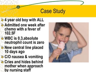 Case Study
4 year old boy with ALL
Admitted one week after
chemo with a fever of
102.5F
WBC is 0.3,absolute
neutrophil count is zero
New central line placed
10 days ago
C/O nausea & vomiting
Cries and hides behind
mother when approach
by nursing staff
 
