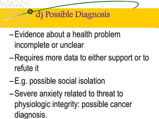 d) Possible Diagnosis
–Evidence about a health problem
incomplete or unclear
–Requires more data to either support or to
refute it
–E.g. possible social isolation
–Severe anxiety related to threat to
physiologic integrity: possible cancer
diagnosis.
 