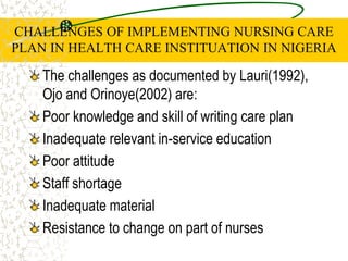 CHALLENGES OF IMPLEMENTING NURSING CARE
PLAN IN HEALTH CARE INSTITUATION IN NIGERIA
The challenges as documented by Lauri(1992),
Ojo and Orinoye(2002) are:
Poor knowledge and skill of writing care plan
Inadequate relevant in-service education
Poor attitude
Staff shortage
Inadequate material
Resistance to change on part of nurses
 