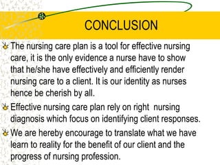 CONCLUSION
The nursing care plan is a tool for effective nursing
care, it is the only evidence a nurse have to show
that he/she have effectively and efficiently render
nursing care to a client. It is our identity as nurses
hence be cherish by all.
Effective nursing care plan rely on right nursing
diagnosis which focus on identifying client responses.
We are hereby encourage to translate what we have
learn to reality for the benefit of our client and the
progress of nursing profession.
 