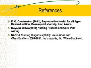 References
F. O. O Adesokan (2011), Reproductive Health for all Ages,
Revised edition, Bosem publisher Nig. Lmt, Akure.
Mayoori Mohan(2014) Nursing Process and Care Plan
writing
NANDA Nursing Diagnosis(2009): Definitions and
Classifications 2009-2011. Indianapolis, IN: Wiley-Blackwell.
 