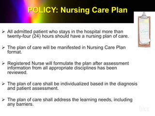  All admitted patient who stays in the hospital more than
twenty-four (24) hours should have a nursing plan of care.
 The plan of care will be manifested in Nursing Care Plan
format.
 Registered Nurse will formulate the plan after assessment
information from all appropriate disciplines has been
reviewed.
 The plan of care shall be individualized based in the diagnosis
and patient assessment.
 The plan of care shall address the learning needs, including
any barriers.
 